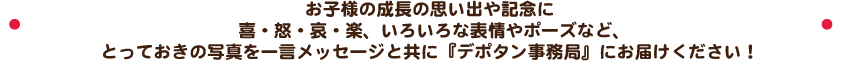 お子様の成長の思い出や記念に喜・怒・哀・楽、いろいろな表情やポーズなど、とっていきの写真を一言メッセージと共に『デポタン事務局』にお届けください！