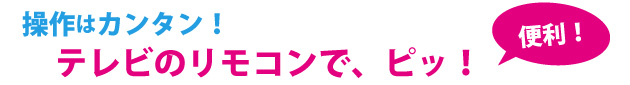 操作はカンタン！テレビのリモコンで、ピッ！