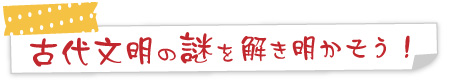 古代文明の謎を解き明かそう！