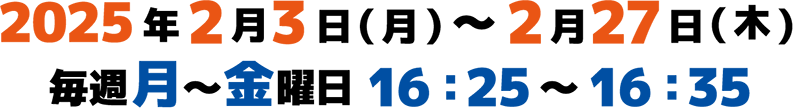 2024年2月1日(木)～2月27日(火) 毎週月～金曜日 16:25～16:35(10分)