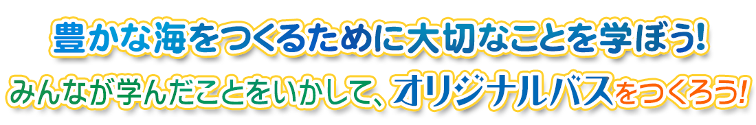 豊かな海をつくるために大切なことを学ぼう！みんなが学んだことをいかして、オリジナルバスをつくろう！