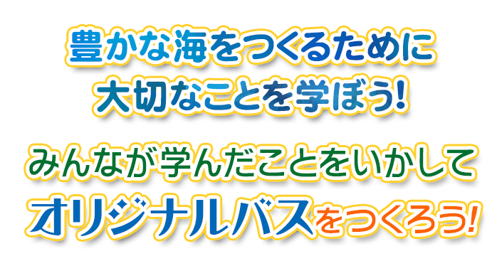 豊かな海をつくるために大切なことを学ぼう！みんなが学んだことをいかして、オリジナルバスをつくろう！