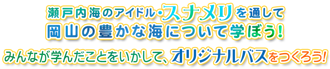 瀬戸内海のアイドル・スナメリを通して岡山の豊かな海について学ぼう！みんなが学んだことをいかして、オリジナルバスをつくろう！