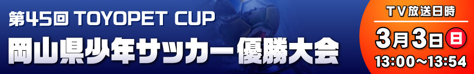 TOYOPET CUP 第45回岡山県少年サッカー優勝大会 [放送日時]3月3日(日)13:00～13:54