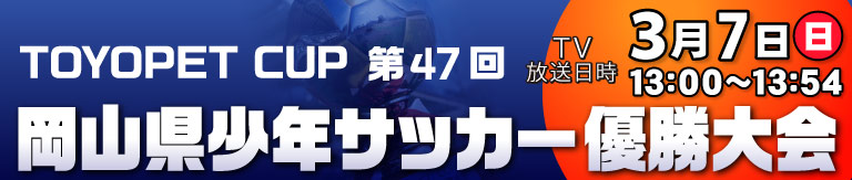 TOYOPET CUP 第47回岡山県少年サッカー優勝大会 [放送日時]3月7日(日)13:00～13:54